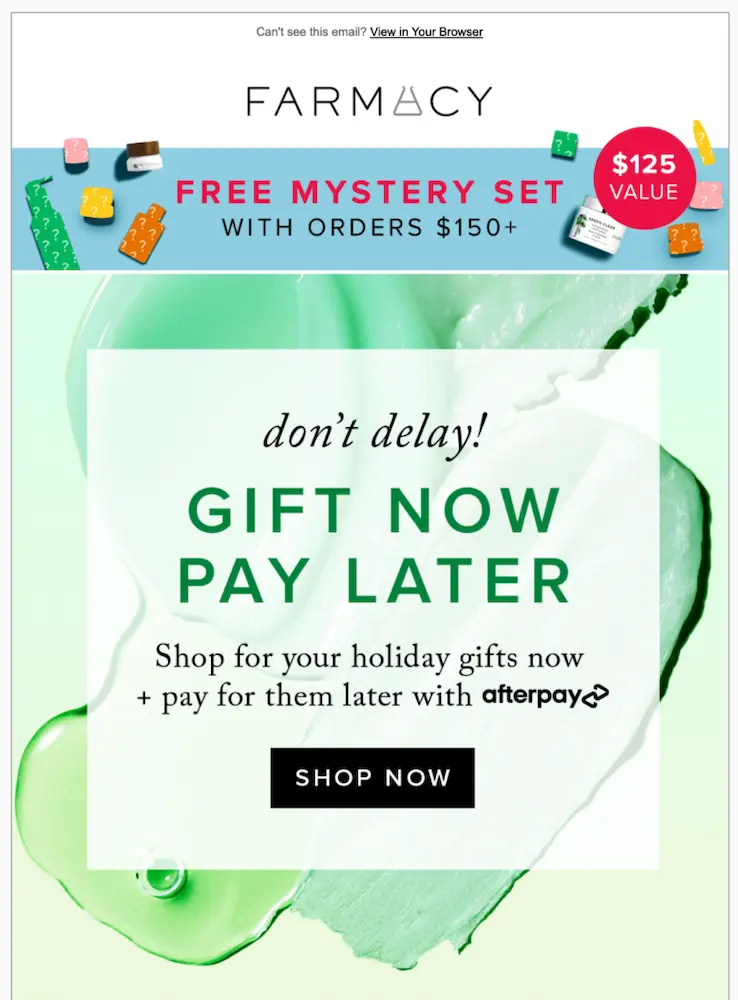 Image shows an email from beauty brand Farmacy, which starts with a banner advertising a “free mystery set” with orders above $150. The body of the email, on a backdrop of soft green, reads, “don’t delay! Gift now pay later. Shop for your holiday gifts now and pay for them later with Afterpay.” The CTA button reads, “shop now.”