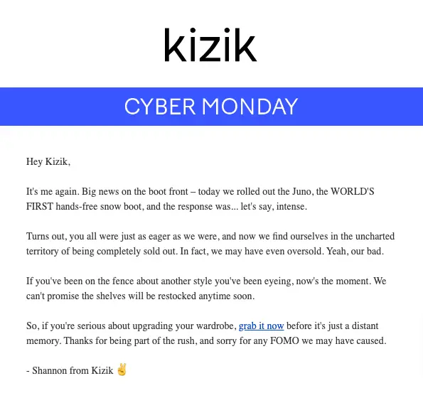 Image shows a plain text Cyber Monday email from footwear brand Kizik, featuring an explanation that their newest product sold out fast over the weekend. The email ends, “if you’ve been on the fence about another style you’ve been eyeing, now’s the moment. We can’t promise the shelves will be restocked anytime soon.” It links to an alternative option for readers who may be disappointed by “any FOMO we may have caused.” Signed, Shannon from Kizik.