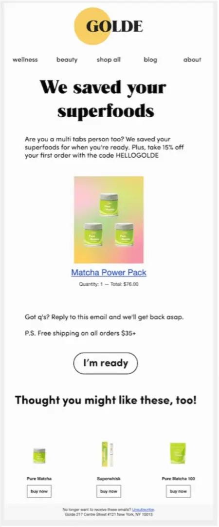 Image shows an abandoned cart email from health and beauty brand Golde, featuring the headline, “We saved your superfoods.” The email contains an image of the product the subscriber left behind, a line that encourages them to reply to the email if they have any questions, a “PS” promising free shipping on all orders over $35, and a CTA button that reads, “I’m ready.” At the bottom of the email is a section of relevant product recommendations called “Thought you might like these, too!”