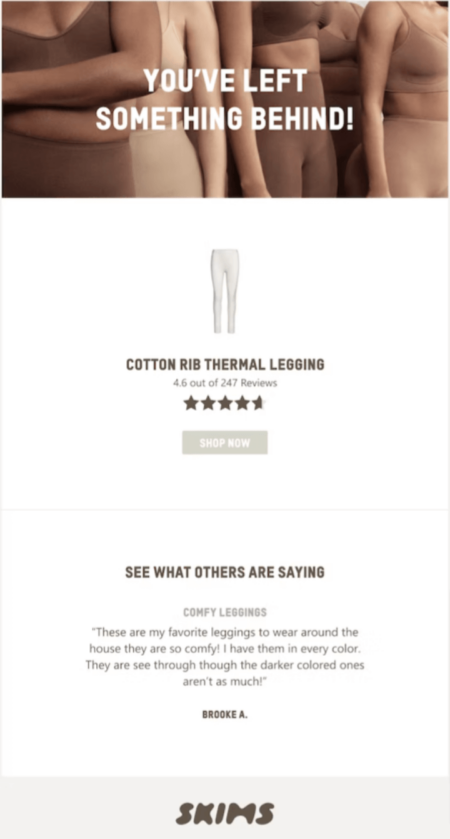 Image shows an abandoned cart email from shapewear brand SKIMS, featuring a close-up photo of several models wearing the brand’s shapewear with the headline “you’ve left something behind!” overlaid. The email then contains an illustration of the product the subscriber left behind above the product name, its star rating out of 247 reviews, and a “shop now” ctA button. At the bottom of the email is a section called “see what others are saying,” which contains a review of the product: “Comfy leggings: These are my favorite leggings to wear around the house they are so comfy! I have them in every color. They are see through though the darker colored ones aren’t as much! Brooke A.”
