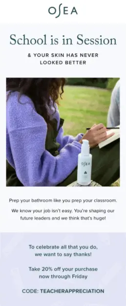  Image shows a back-to-school email marketing campaign from skincare brand OSEA, featuring a photo of a teacher grading papers on the quad in a fuzzy purple sweater with a bottle of OSEA nearby. The email headline reads, “School is in session & your skin has never looked better.” Beneath the photo, the email copy reads, “Prep your bathroom like you prep your classroom. We know your job isn’t easy. You’re shaping our future leaders and we think that’s huge! To celebrate all that you do, we want to say thanks! Take 20% off your purchase now through Friday. Code: TEACHERAPPRECIATION.”