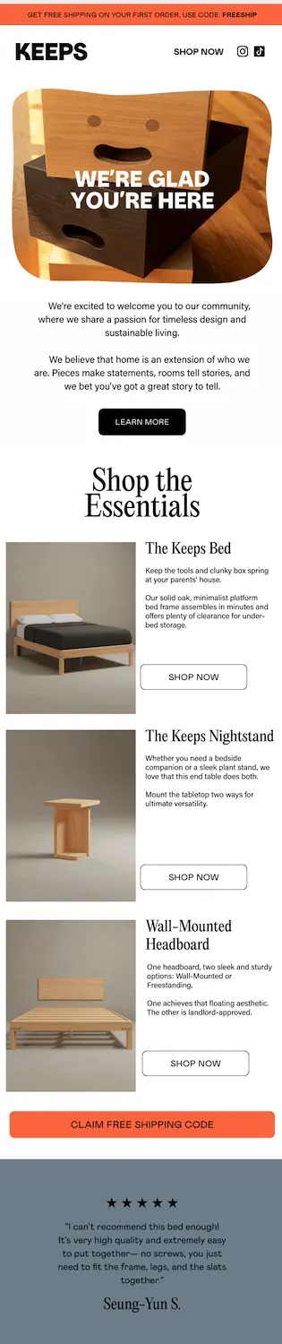 Image shows a welcome email from furniture brand Keeps with a product photo depicting a stack of wooden drawers with smiley faces carved into them. Over the photo in bold white font, the headline reads, “we’re glad you’re here.” The email continues with a letter from the brand and a “learn more” CTA button, a section called “Shop the essentials” which lists out 3 unique products next to images and includes a CTA button for each, a large orange CTA button that reads “claim free shipping code,” and finally a 5-star customer review.