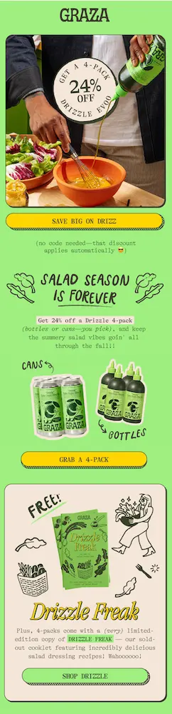 Image shows an email from olive oil brand Graza, featuring a zoomed-in photo of someone preparing salad dressing by pouring Graza oil into a bowl and whisking it together with other ingredients. A sticker over the photo reads, “get a 4-pack 24% off.” The email explains that the discount applies automatically because “salad season is forever.” Further down, it advertises a free “Drizzle Freak” cooklet, the brand’s very limited-edition, sold-out pamphlet featuring “incredibly delicious salad dressing recipes.” The CTA button reads, “shop Drizzle.”