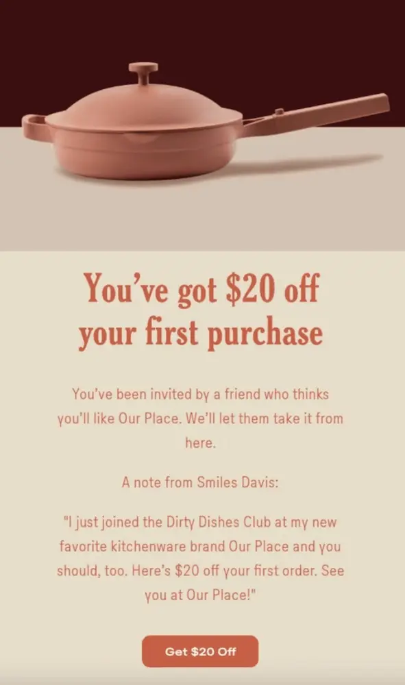 Image shows a follow-up email from cookware brand Our Place, featuring a hero image of one of their signature cooking pans and the headline, “You’ve got $20 off your first purchase.” The copy includes a message from the referee’s friend who referred them in the first place, and the email ends with a CTA button that reads, “get $20 off.”