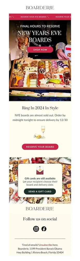 Image shows a New Year’s marketing campaign from charcuterie brand Boarderie, featuring a photo of someone placing one of their signature boards on the table next to a glass of champagne and the headline, “final hours to reserve New Years Eve boards” with a “shop now” CTA. The email copy reads, “ring in 2024 in style: NYE boards are almost sold out. Order by midnight tonight to ensure delivery by 12/30,” with a “reserve your board CTA.” At the end of the email is a section encouraging subscribers to send a gift card to a loved one.