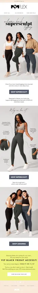 Image shows an early-access VIP email from activewear brand POPFLEX, featuring several photos of models wearing their bestselling product, corresponding CTA buttons, and a bright yellow banner at the bottom that reads, “amazing deals are coming for you soon…are you ready for your early VIP BLACK FRIDAY ACCESS?! Your early access begins: 10 a.m. PT on 11/27. Trust us, you don’t want to miss it.” At the bottom of the section is a CTA button that reads, “start building your cart.”